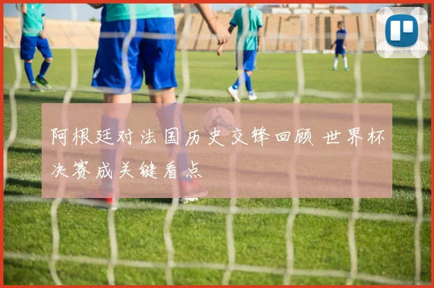 阿根廷对法国历史交锋回顾 世界杯决赛成关键看点