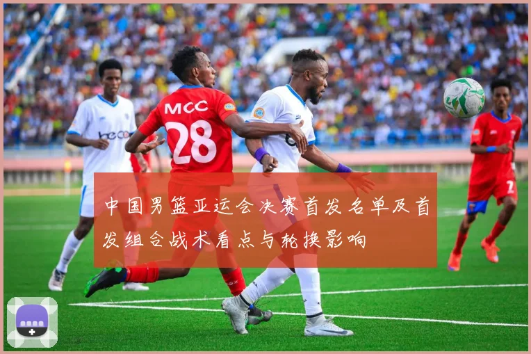中国男篮亚运会决赛首发名单及首发组合战术看点与轮换影响