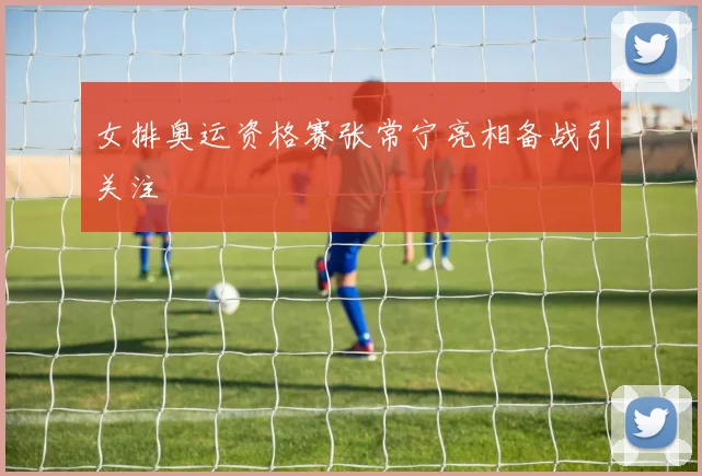 女排奥运资格赛张常宁亮相备战引关注