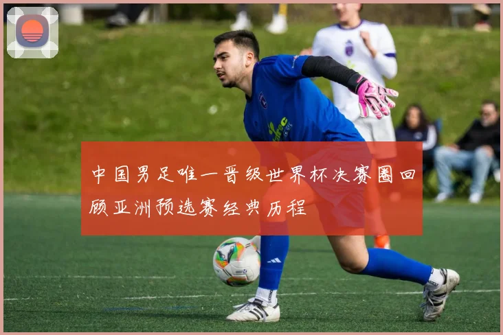 中国男足唯一晋级世界杯决赛圈回顾亚洲预选赛经典历程