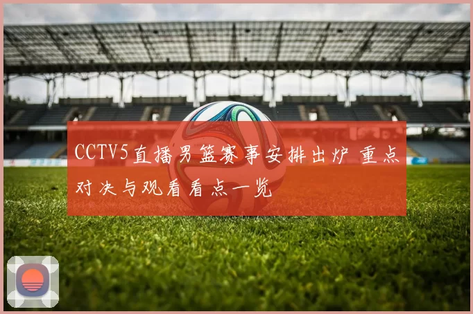 CCTV5直播男篮赛事安排出炉 重点对决与观看看点一览