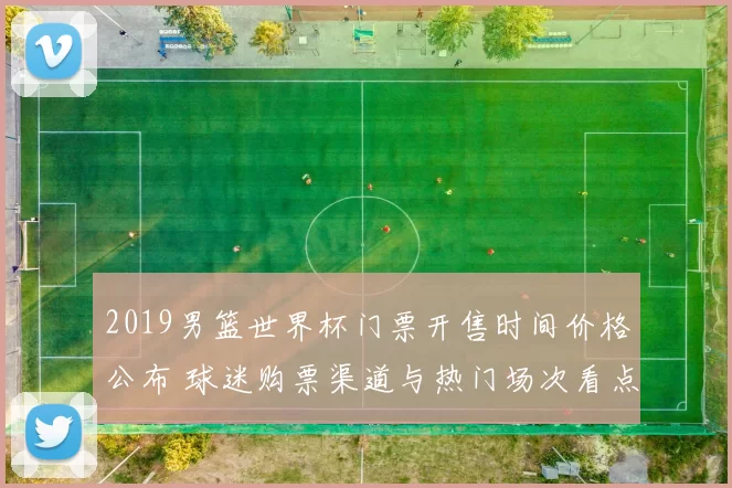 2019男篮世界杯门票开售时间价格公布 球迷购票渠道与热门场次看点