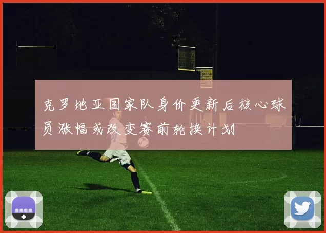 克罗地亚国家队身价更新后核心球员涨幅或改变赛前轮换计划