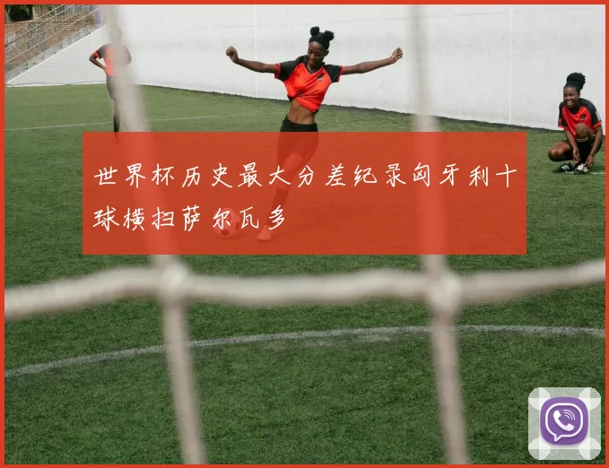 世界杯历史最大分差纪录匈牙利十球横扫萨尔瓦多