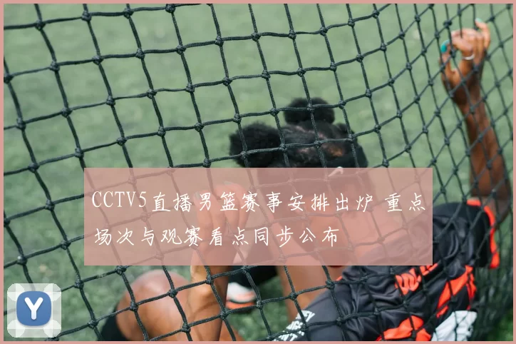 CCTV5直播男篮赛事安排出炉 重点场次与观赛看点同步公布