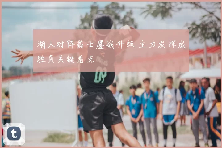 湖人对阵爵士鏖战升级 主力发挥成胜负关键看点