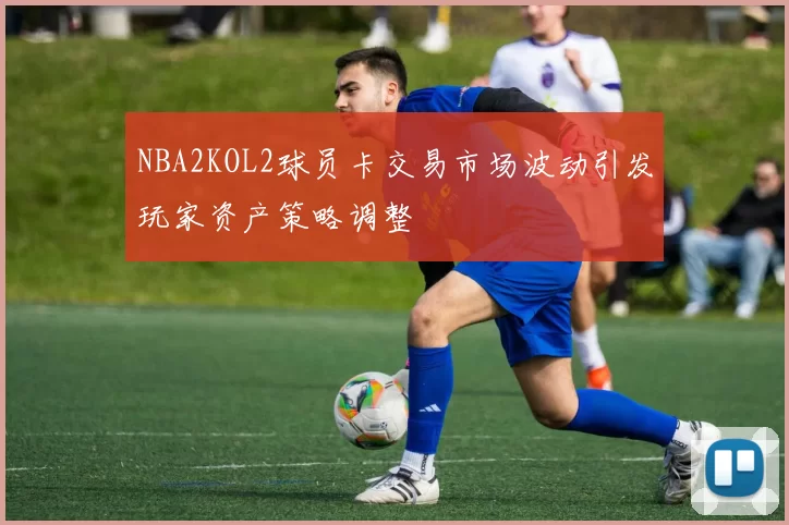 NBA2KOL2球员卡交易市场波动引发玩家资产策略调整