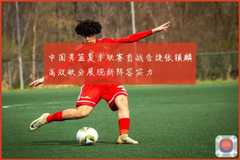 中国男篮夏季联赛首战告捷张镇麟高效砍分展现新阵容实力
