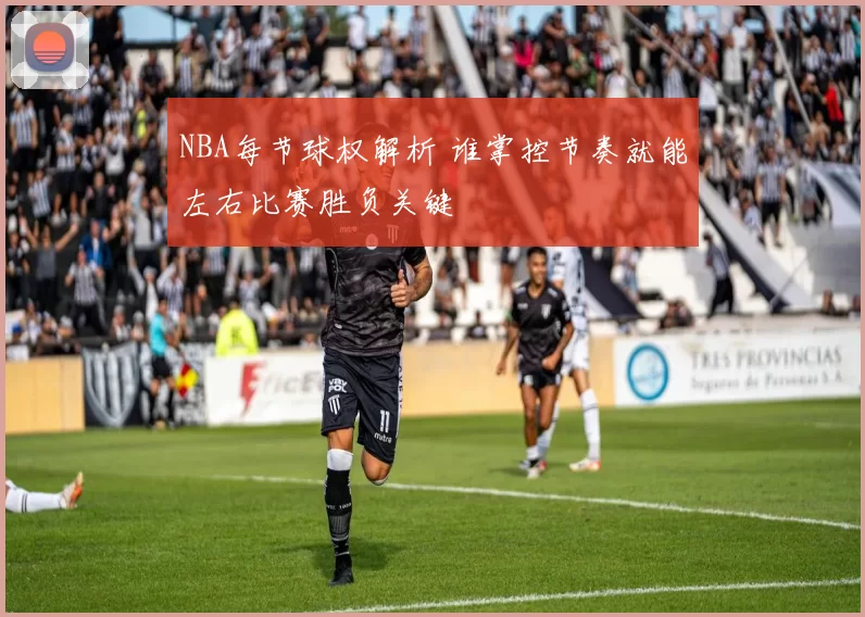 NBA每节球权解析 谁掌控节奏就能左右比赛胜负关键