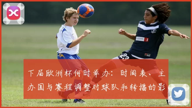 下届欧洲杯何时举办:时间表、主办国与赛程调整对球队和转播的影响