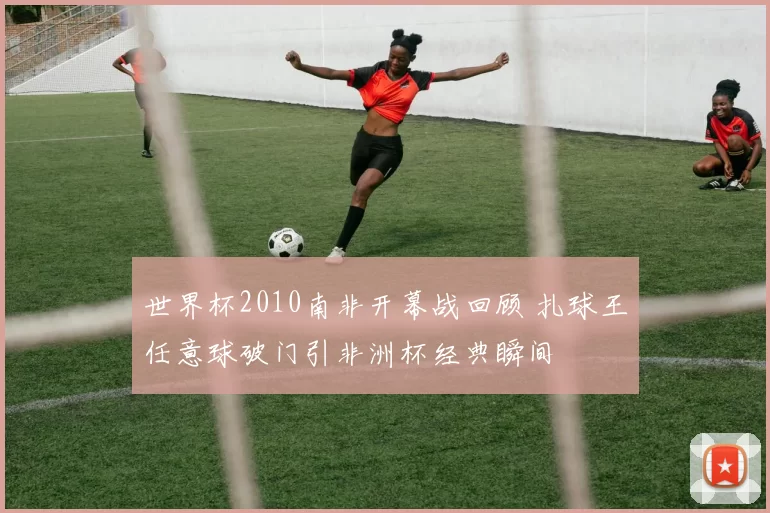 世界杯2010南非开幕战回顾 扎球王任意球破门引非洲杯经典瞬间