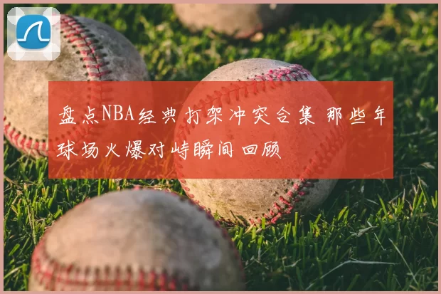 盘点NBA经典打架冲突合集 那些年球场火爆对峙瞬间回顾