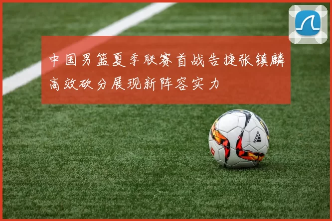 中国男篮夏季联赛首战告捷张镇麟高效砍分展现新阵容实力