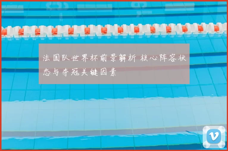 法国队世界杯前景解析 核心阵容状态与夺冠关键因素