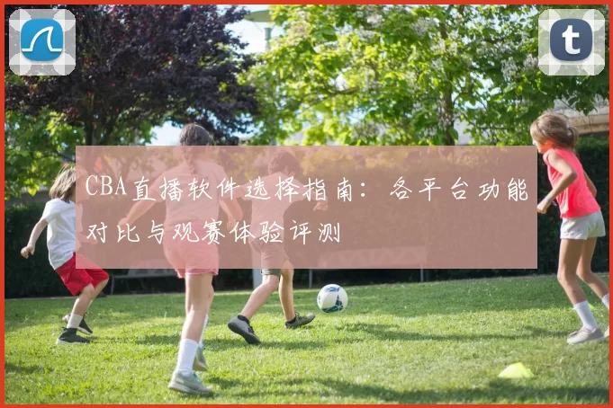 CBA直播软件选择指南：各平台功能对比与观赛体验评测