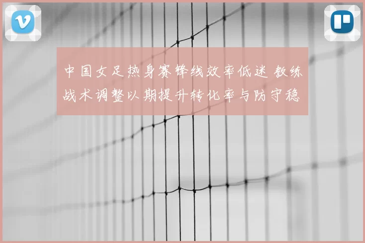 中国女足热身赛锋线效率低迷 教练战术调整以期提升转化率与防守稳定性