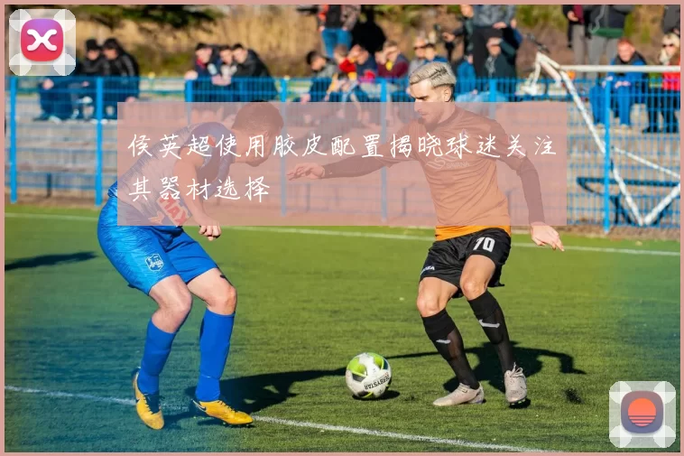 侯英超使用胶皮配置揭晓球迷关注其器材选择