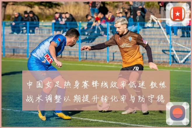 中国女足热身赛锋线效率低迷 教练战术调整以期提升转化率与防守稳定性