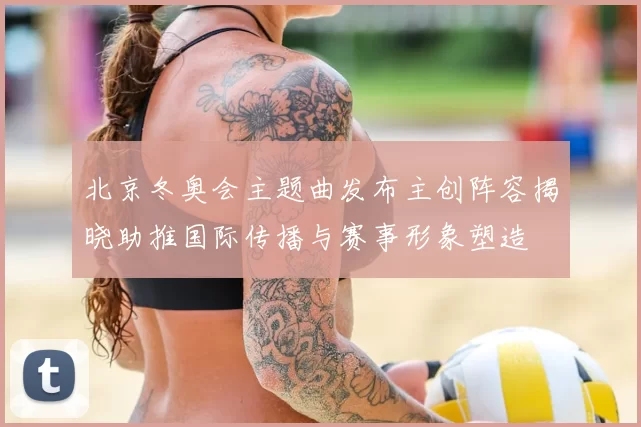 北京冬奥会主题曲发布主创阵容揭晓助推国际传播与赛事形象塑造