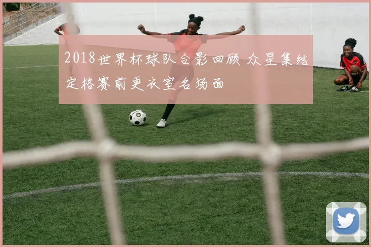 2018世界杯球队合影回顾 众星集结定格赛前更衣室名场面