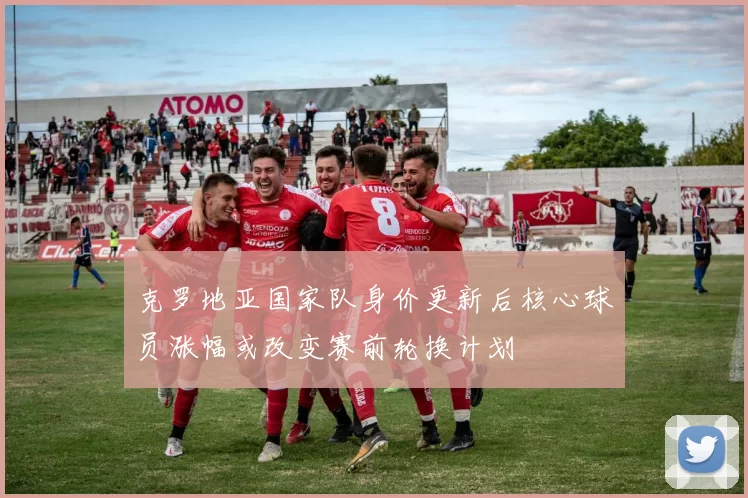 克罗地亚国家队身价更新后核心球员涨幅或改变赛前轮换计划