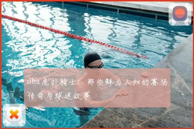 nba虎扑骑士:那些鲜为人知的赛场传奇与球迷故事