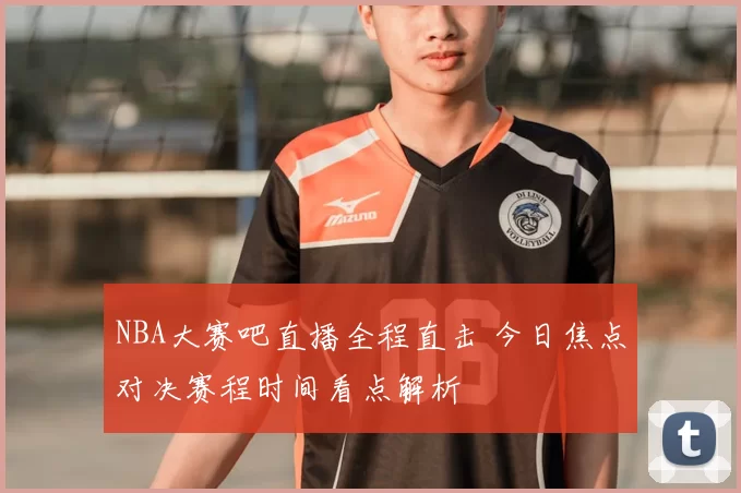 NBA大赛吧直播全程直击 今日焦点对决赛程时间看点解析