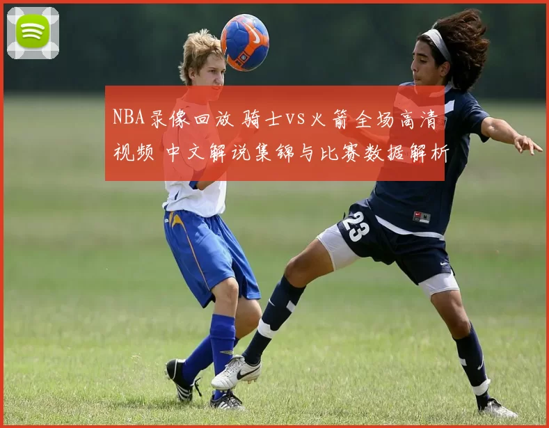 NBA录像回放 骑士vs火箭全场高清视频 中文解说集锦与比赛数据解析