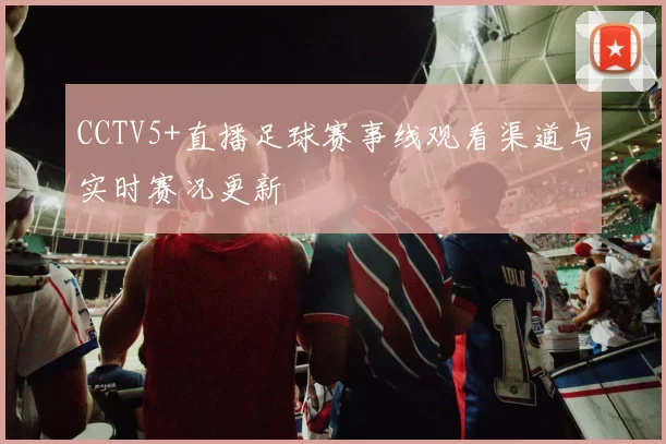 CCTV5+直播足球赛事线观看渠道与实时赛况更新