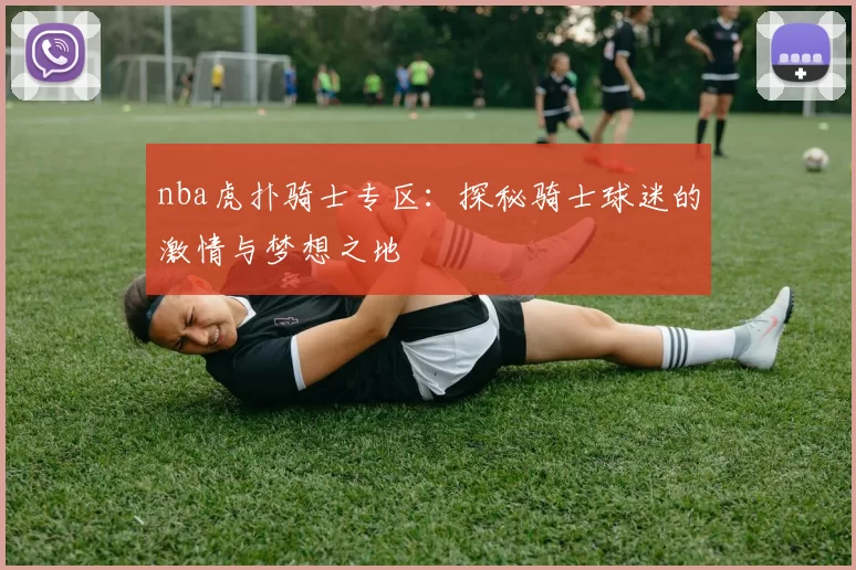 nba虎扑骑士专区:探秘骑士球迷的激情与梦想之地