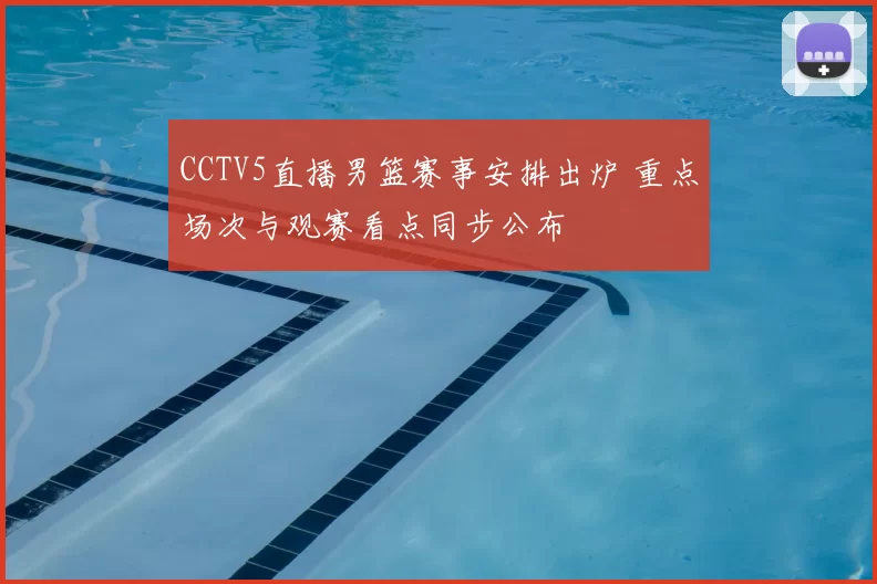 CCTV5直播男篮赛事安排出炉 重点场次与观赛看点同步公布