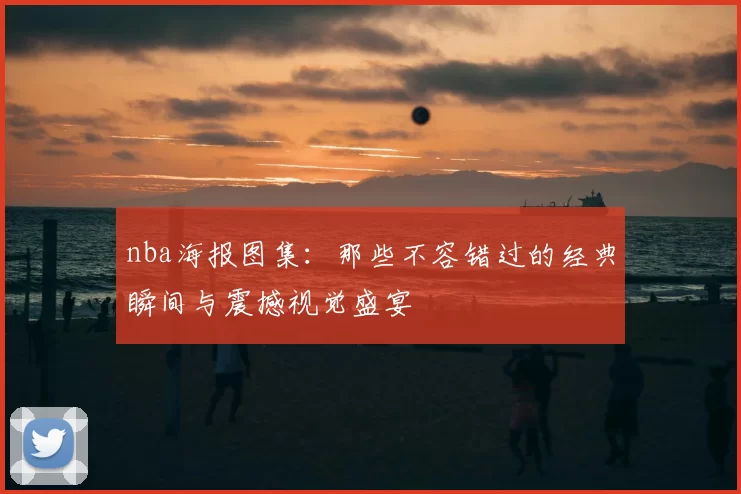 nba海报图集:那些不容错过的经典瞬间与震撼视觉盛宴