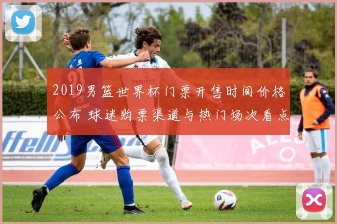 2019男篮世界杯门票开售时间价格公布 球迷购票渠道与热门场次看点