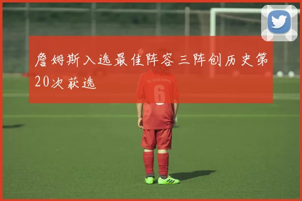 詹姆斯入选最佳阵容三阵创历史第20次获选