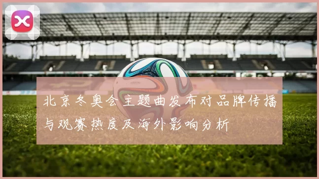 北京冬奥会主题曲发布对品牌传播与观赛热度及海外影响分析
