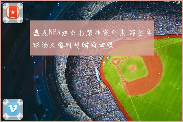 盘点NBA经典打架冲突合集 那些年球场火爆对峙瞬间回顾