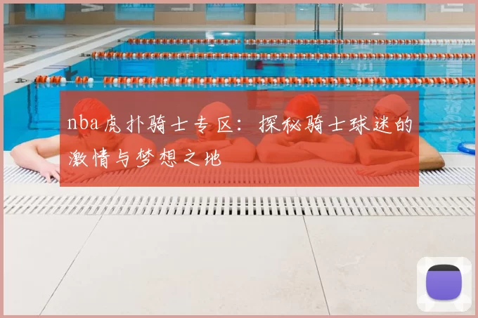 nba虎扑骑士专区:探秘骑士球迷的激情与梦想之地