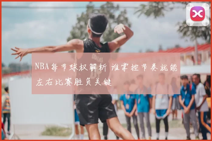 NBA每节球权解析 谁掌控节奏就能左右比赛胜负关键