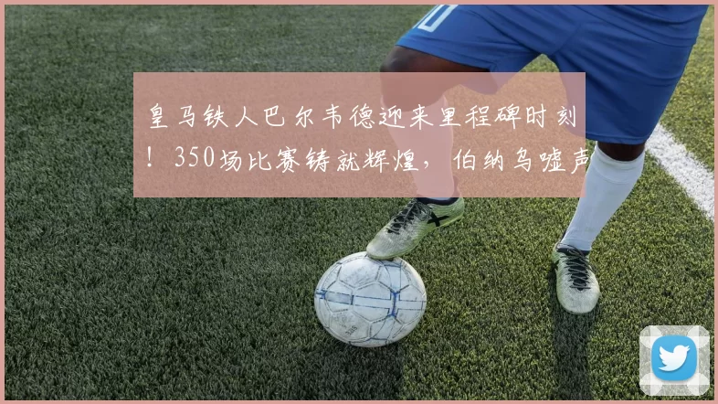 皇马铁人巴尔韦德迎来里程碑时刻!350场比赛铸就辉煌,伯纳乌嘘声中谱写忠诚传奇