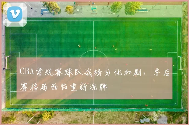 CBA常规赛球队战绩分化加剧,季后赛格局面临重新洗牌