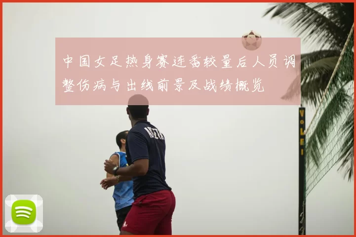 中国女足热身赛连番较量后人员调整伤病与出线前景及战绩概览