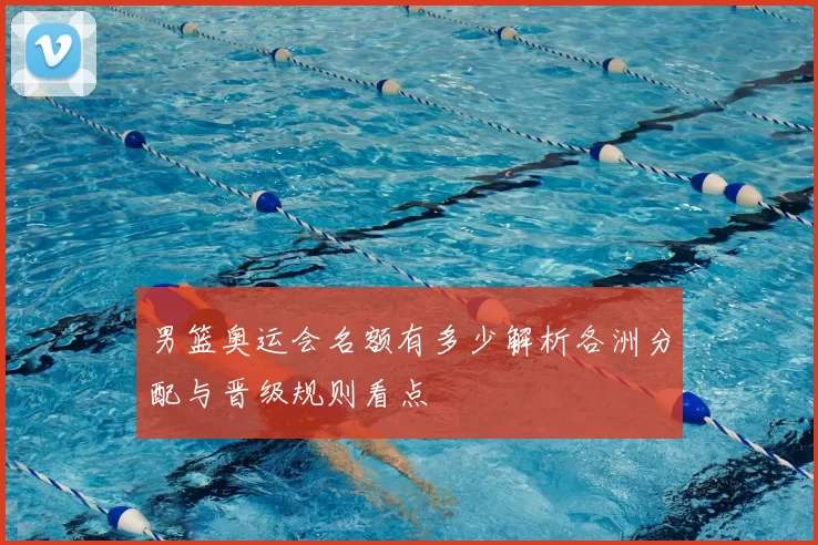 男篮奥运会名额有多少解析各洲分配与晋级规则看点