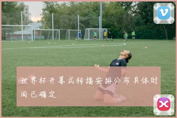 世界杯开幕式转播安排公布具体时间已确定