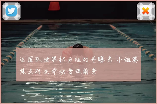 法国队世界杯分组对手曝光 小组赛焦点对决牵动晋级前景
