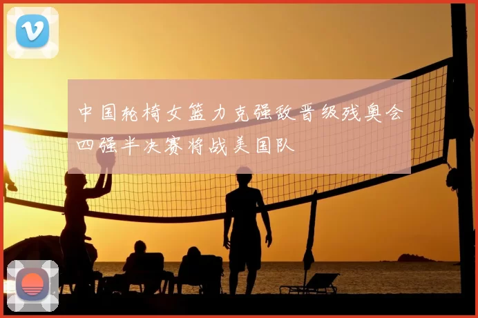 中国轮椅女篮力克强敌晋级残奥会四强半决赛将战美国队