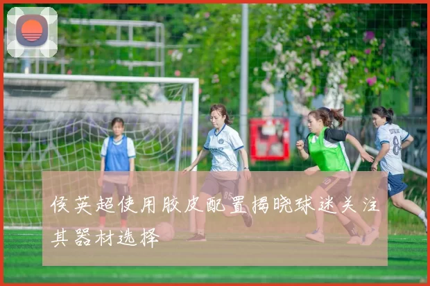 侯英超使用胶皮配置揭晓球迷关注其器材选择