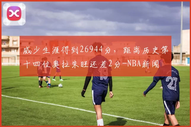 威少生涯得到26944分，距离历史第十四位奥拉朱旺还差2分-NBA新闻
