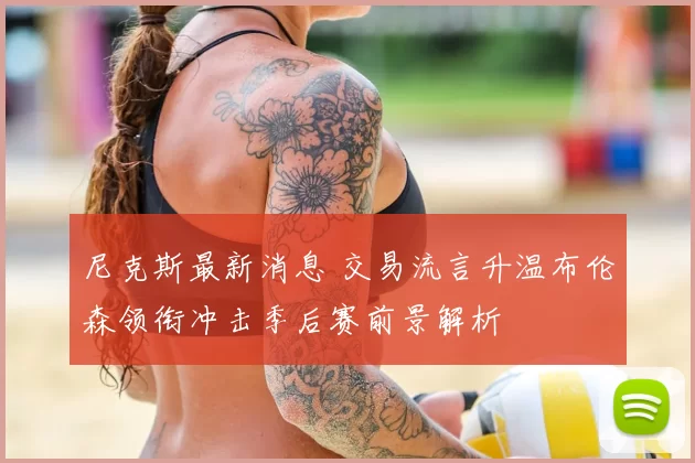 尼克斯最新消息 交易流言升温布伦森领衔冲击季后赛前景解析