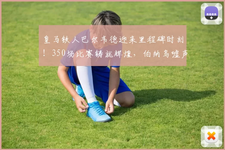 皇马铁人巴尔韦德迎来里程碑时刻!350场比赛铸就辉煌,伯纳乌嘘声中谱写忠诚传奇