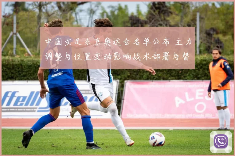 中国女足东京奥运会名单公布 主力调整与位置变动影响战术部署与替补厚度